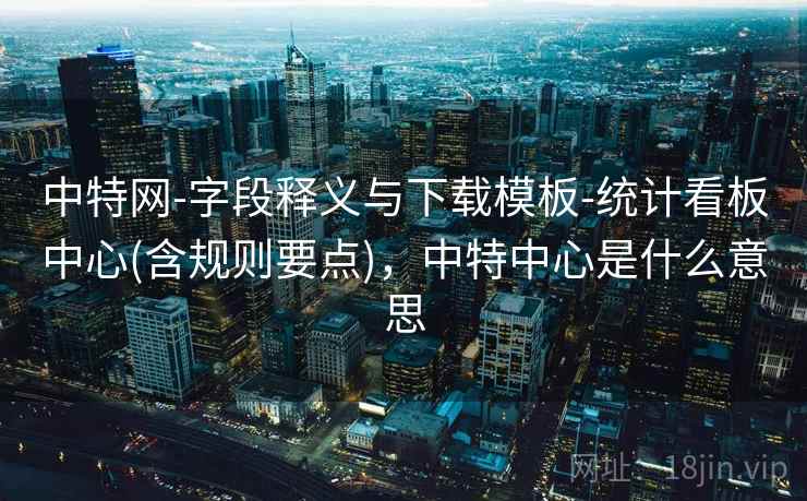 中特网-字段释义与下载模板-统计看板中心(含规则要点)，中特中心是什么意思